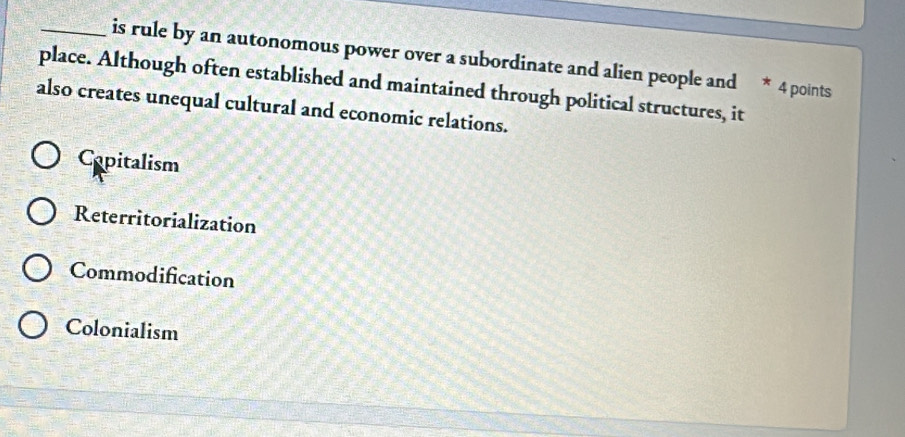 is rule by an autonomous power over a subordinate and alien people and * 4 points
place. Although often established and maintained through political structures, it
also creates unequal cultural and economic relations.
Capitalism
Reterritorialization
Commodification
Colonialism