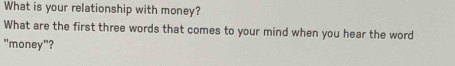 What is your relationship with money? 
What are the first three words that comes to your mind when you hear the word 
"money"?