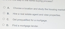 step in the home buying process ?
A. Choose a location and study the housing marke!
B. Hire a real estate agent and view properties.
C. Get prequalified for a mortgage.
D. Find a mortgage lender.