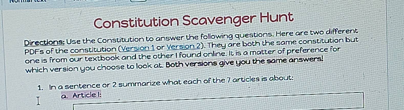 Constitution Scavenger Hunt 
Directions: Use the Constitution to answer the following questions. Here are two different 
PDFs of the constitution (Version 1 or Version 2). They are both the same constitution but 
one is from our textbook and the other I found online. It is a matter of preference for 
which version you choose to look at. Both versions give you the same answers! 
1. In a sentence or 2 summarize what each of the 7 articles is about: 
T a. Article I: