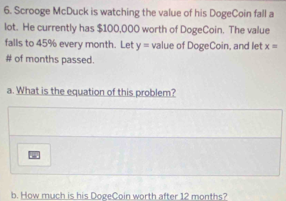 Scrooge McDuck is watching the value of his DogeCoin fall a 
lot. He currently has $100,000 worth of DogeCoin. The value 
falls to 45% every month. Let y= value of DogeCoin, and let x=
# of months passed. 
a. What is the equation of this problem? 
b. How much is his DogeCoin worth after 12 months?