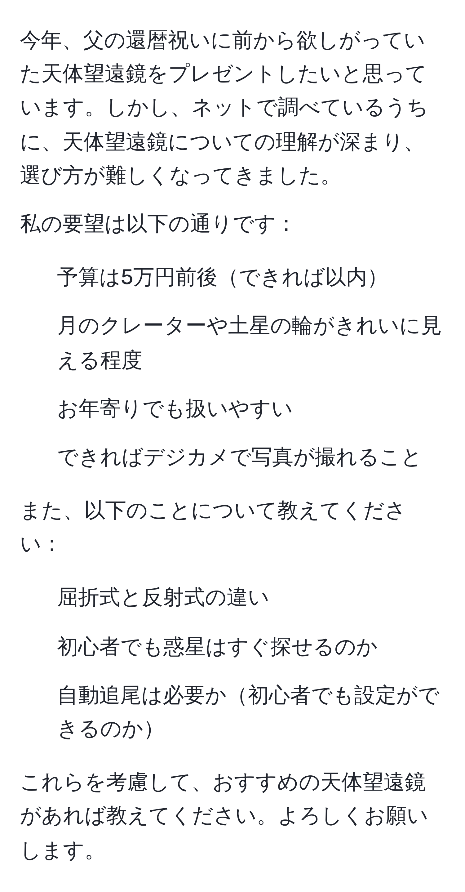 今年、父の還暦祝いに前から欲しがっていた天体望遠鏡をプレゼントしたいと思っています。しかし、ネットで調べているうちに、天体望遠鏡についての理解が深まり、選び方が難しくなってきました。

私の要望は以下の通りです：
1. 予算は5万円前後できれば以内
2. 月のクレーターや土星の輪がきれいに見える程度
3. お年寄りでも扱いやすい
4. できればデジカメで写真が撮れること

また、以下のことについて教えてください：
1. 屈折式と反射式の違い
2. 初心者でも惑星はすぐ探せるのか
3. 自動追尾は必要か初心者でも設定ができるのか

これらを考慮して、おすすめの天体望遠鏡があれば教えてください。よろしくお願いします。