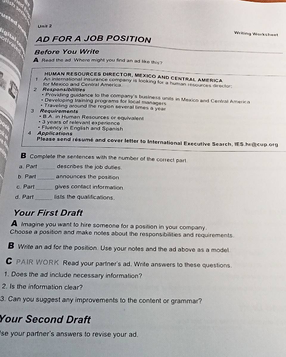 ledk 
is sere 
usted me 
Unit 2 
Writing Worksheet 
gitalo AD FOR A JOB POSITION 
otivate 
Before You Write 
A Read the ad. Where might you find an ad like this? 
HUMAN RESOURCES DIRECTOR, MEXICO AND CENTRAL AMERICA 
1 An international insurance company is looking for a human resources director; 
for Mexico and Central America. 
2 Responsibilities 
• Providing guidance to the company's business units in Mexico and Central America 
Developing training programs for local managers 
Traveling around the region several times a year
3 Requirements 
B.A. in Human Resources or equivalent
3 years of relevant experience 
ool • Fluency in English and Spanish 
ki 4 Applications 
Please send résumé and cover letter to International Executive Search, IES.hr@cup.org 
B Complete the sentences with the number of the correct part. 
a. Part _describes the job duties. 
b. Part _announces the position 
c. Part_ gives contact information 
d. Part _lists the qualifications. 
Your First Draft 
A Imagine you want to hire someone for a position in your company. 
Choose a position and make notes about the responsibilities and requirements. 
B Write an ad for the position. Use your notes and the ad above as a model 
C PAIR WORK Read your partner's ad. Write answers to these questions. 
1. Does the ad include necessary information? 
2. Is the information clear? 
3. Can you suggest any improvements to the content or grammar? 
Your Second Draft 
se your partner's answers to revise your ad.