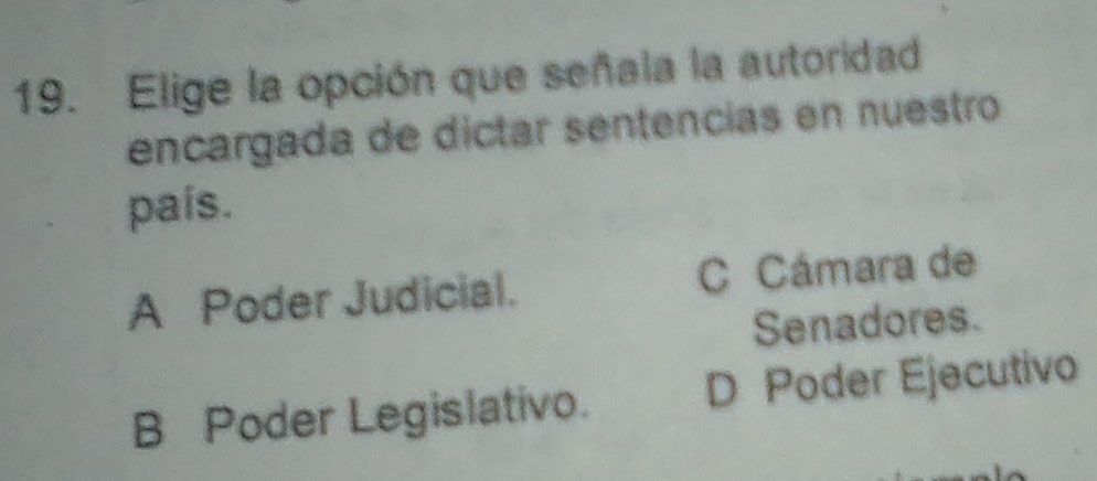 Elige la opción que señala la autoridad
encargada de dictar sentencías en nuestro
país.
A Poder Judicial. C Cámara de
Senadores.
B Poder Legislativo. D Poder Ejecutivo