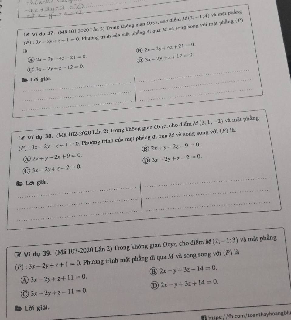 M(2;-1;4) và mặt phẳng
a Ví dụ 37. (Mã 101 2020 Lần 2) Trong không gian Oxyz, cho điểm
(P): 3x-2y+z+1=0 Phương trình của mặt phẳng đi qua M và song song với mặt phẳng (P)
là
B 2x-2y+4z+21=0.
A 2x-2y+4z-21=0. 
① 3x-2y+z+12=0.
C 3x-2y+z-12=0. 
_
_
Lời giải.
_
_
_
_
Ví dụ 38. (Mã 102-2020 Lần 2) Trong không gian Oxyz, cho điểm M(2;1;-2) và mặt phẳng
(P): 3x-2y+z+1=0. Phương trình của mặt phẳng đi qua M và song song với (P) là:
B 2x+y-2z-9=0.
A 2x+y-2x+9=0. 
① 3x-2y+z-2=0.
3x-2y+z+2=0. 
_
_
_
Lời giải.
_
_
_
Ở Ví dụ 39. (Mã 103-2020 Lần 2) Trong không gian Oxyz, cho điểm M(2;-1;3) và mặt phẳng
(P) : 3x-2y+z+1=0 1. Phương trình mặt phẳng đi qua M và song song với (P) là
⑬ 2x-y+3z-14=0.
Ⓐ 3x-2y+z+11=0.
D 2x-y+3z+14=0.
C 3x-2y+z-11=0. 
Lời giải,
https://fb.com/toanthayhoangblu