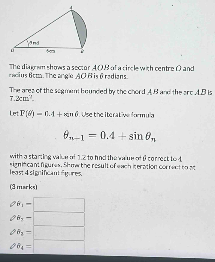 The diagram shows a sector AOB of a circle with centre O and
radius 6cm. The angle AOB is θ radians.
The area of the segment bounded by the chord AB and the arc AB is
7.2cm^2. 
Let F(θ )=0.4+sin θ. Use the iterative formula
θ _n+1=0.4+sin θ _n
with a starting value of 1.2 to find the value of θ correct to 4
signifcant figures. Show the result of each iteration correct to at
least 4 significant figures.
(3 marks)
θ _1=□
θ _2=□
θ _3=□
θ _4=□