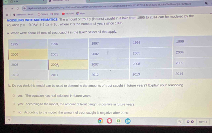 4.5a
bigideasmath.com/MilL/public/app/#/student/assessment;isPlayerWindow=true:assignment1d=00d2629f7b9d-4d5f-89a0-e62c6af6a026,origin=CANVAS
Dashboard | Rapidl.. Tablero Gmail YouTube Maps
MODELING WITH MATHEMATICS The amount of trout y (in tons) caught in a lake from 1995 to 2014 can be modeled by the
equation y=-0.08x^2+1.6x+10 , where x is the number of years since 1995.
a. When were about 15 tons of trout caught in the lake? Select all that apply.
b. Do you think this model can be used to determine the amounts of trout caught in future years? Explain your reasoning.
yes; The equation has real solutions in future years.
yes; According to the model, the amount of trout caught is positive in future years.
no; According to the model, the amount of trout caught is negative after 2020.
Nov 18