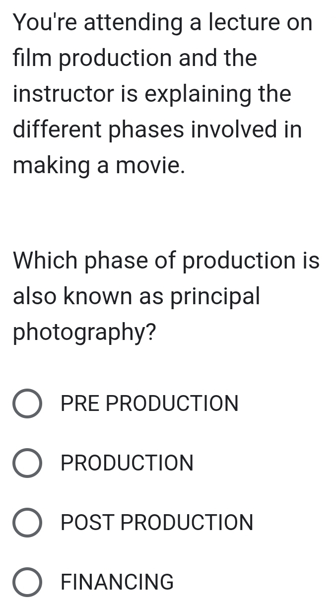 You're attending a lecture on
film production and the
instructor is explaining the
different phases involved in
making a movie.
Which phase of production is
also known as principal
photography?
PRE PRODUCTION
PRODUCTION
POST PRODUCTION
FINANCING