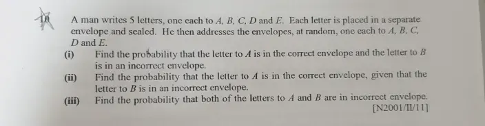 A man writes 5 letters, one each to A. B, C, D and E. Each letter is placed in a separate 
envelope and sealed. He then addresses the envelopes, at random, one each to A. B, C,
D and E. 
(i) Find the probability that the letter to A is in the correct envelope and the letter to B
is in an incorrect envelope. 
(ii) Find the probability that the letter to A is in the correct envelope, given that the 
letter to B is in an incorrect envelope. 
(iii) Find the probability that both of the letters to A and B are in incorrect envelope. 
[N2001/II/l1]