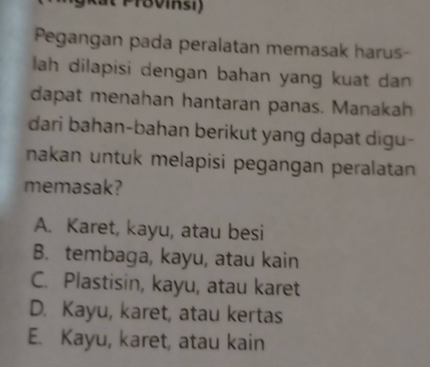 PTBvinsi)
Pegangan pada peralatan memasak harus-
lah dilapisi dengan bahan yang kuat dan .
dapat menahan hantaran panas. Manakah
dari bahan-bahan berikut yang dapat digu-
nakan untuk melapisi pegangan peralatan 
memasak?
A. Karet, kayu, atau besi
B. tembaga, kayu, atau kain
C. Plastisin, kayu, atau karet
D. Kayu, karet, atau kertas
E. Kayu, karet, atau kain