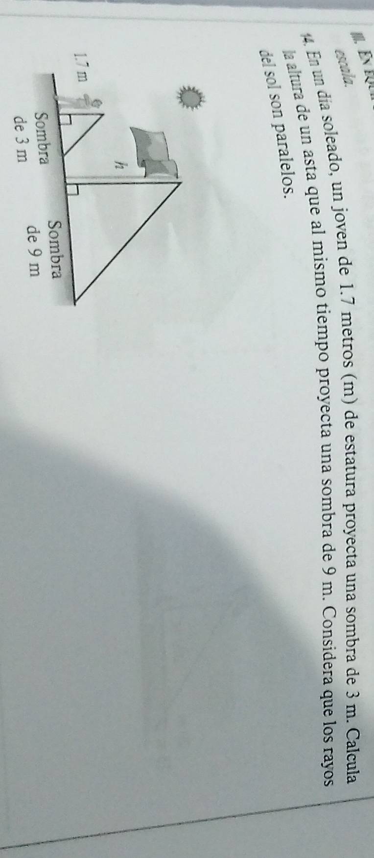 escala. 
4. En un día soleado, un joven de 1.7 metros (m) de estatura proyecta una sombra de 3 m. Calcula 
la altura de un asta que al mismo tiempo proyecta una sombra de 9 m. Considera que los rayos 
del sol son paralelos.
h
1.7 m
Sombra 
Sombra 
de 9 m
de 3 m