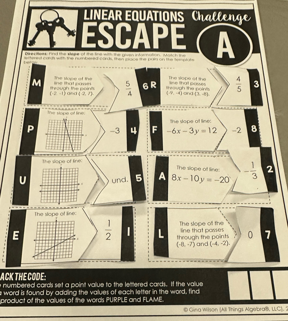 LINEAR EQUATIONS Challen 
ESCAPE ( A 
Directions; find the slape of the line with the given information. Match the 
lettered cards with the numbered cards, then place the pairs on the template 
The slope of the The slope of the 
M through the points  5/4  6R through the points  4/5  3 
line that passes 
line that passes
(-2,-1) and (-2,7). (-9,-4) and (3,-8), 
The slope of line: 
The slope of line:
-3 4 -6x-3y=12 -2 8
The slope of line: 
The slope of line: 
U 
und. 5 A 8x-10y=-20 - 1/3  2 
The slope of line: 
E
 1/2 
The slope of the 
line that passes 
through the points 0 7
(-8,-7) and (-4,-2). 
ACK THE CODE: 
e numbered cards set a point value to the lettered cards. If the value 
a word is found by adding the values of each letter in the word, find 
product of the values of the words PURPLE and FLAME. 
a Gina Wilson (All Things Algebra@, LLC), 2