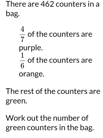 There are 462 counters in a 
bag.
 4/7  of the counters are 
purple.
 1/6  of the counters are 
orange. 
The rest of the counters are 
green. 
Work out the number of 
green counters in the bag.