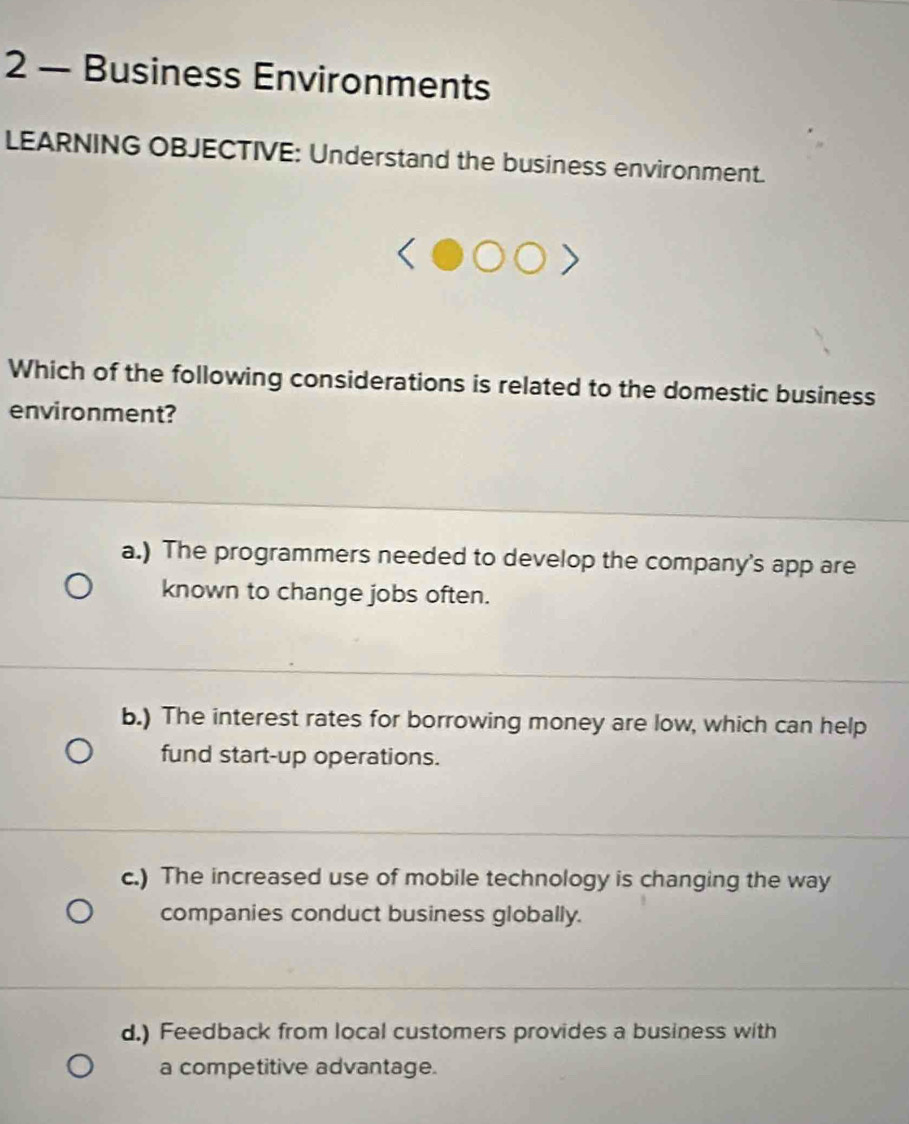 2 — Business Environments
LEARNING OBJECTIVE: Understand the business environment.
Which of the following considerations is related to the domestic business
environment?
a.) The programmers needed to develop the company's app are
known to change jobs often.
b.) The interest rates for borrowing money are low, which can help
fund start-up operations.
c.) The increased use of mobile technology is changing the way
companies conduct business globally.
d.) Feedback from local customers provides a business with
a competitive advantage.