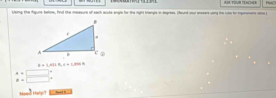 MY NOTES EWENMATH12 13.2,013. ASK YOUR TEACHER PRACT 
Using the figure below, find the measure of each acute angle for the right triangle in degrees. (Round your answers using the rules for trigonometric ratios.)
b=1,451ft, c=1,896ft
A=□°
B=□°
Need Help? Read II