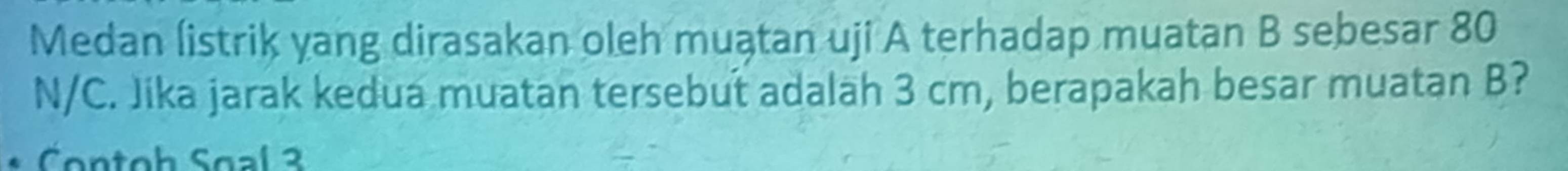 Medan listrik yang dirasakan oleh muątan uji A terhadap muatan B sebesar 80
N/C. Jika jarak kedua muatan tersebut adalah 3 cm, berapakah besar muatan B? 
Contoh Soal 3