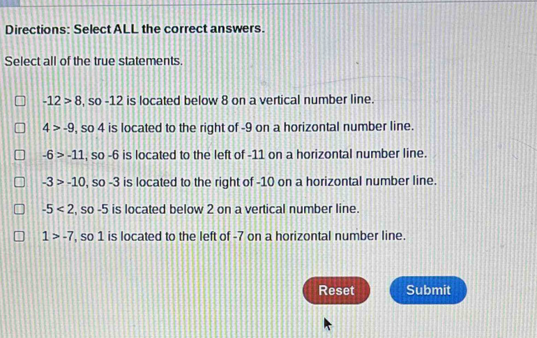 Directions: Select ALL the correct answers.
Select all of the true statements.
-12>8 , so -12 is located below 8 on a vertical number line.
4>-9 , so 4 is located to the right of -9 on a horizontal number line.
-6>-11 , so -6 is located to the left of -11 on a horizontal number line.
-3>-10 , so -3 is located to the right of -10 on a horizontal number line.
-5<2</tex> , so -5 is located below 2 on a vertical number line.
1>-7 , so 1 is located to the left of -7 on a horizontal number line.
Reset Submit