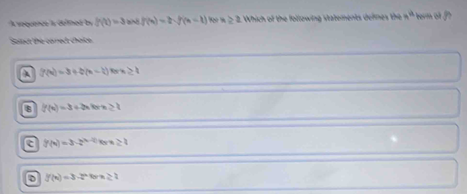 A sequencó a defimed b f(t)=3 f(n)=2sqrt((n-1)) for x≥ 2 Which of the following statements defines the x° term of f
Samot the correct chaite
A f(n)=3+2(n-4) t≥ 4
f(n)=3+2nforn≥ 2
C f(n)=3-2^(n-1-2))for
D f(n)=3-2^nforn≥ 2