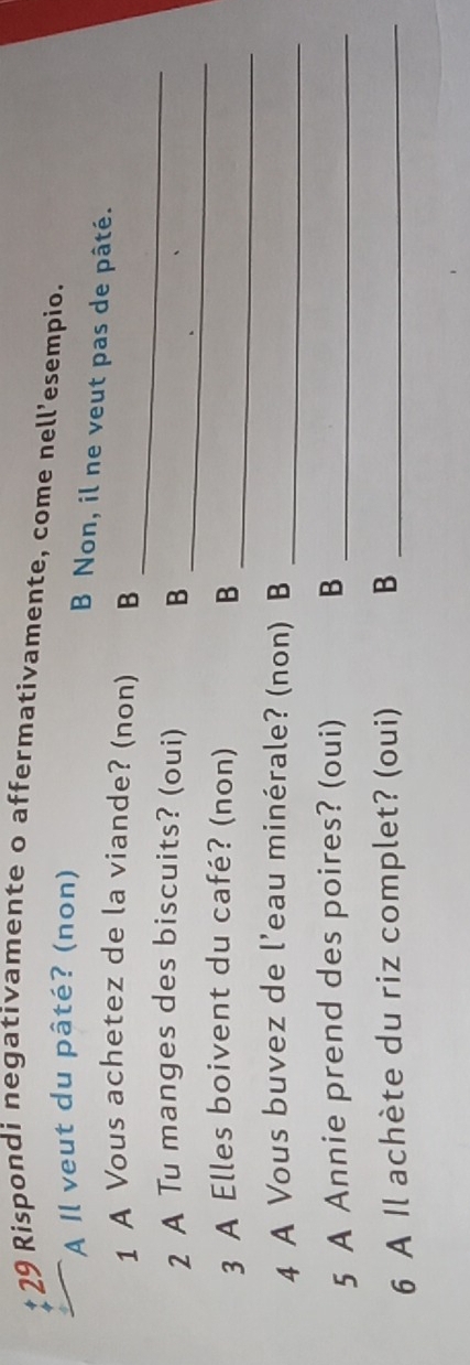 Rispondi negativamente o affermativamente, come nell’esempio.
A Il veut du pâté? (non)
B Non, il ne veut pas de pâté.
1 A Vous achetez de la viande? (non) B
_
2 A Tu manges des biscuits? (oui) B
_
3 A Elles boivent du café? (non) B
_
4 A Vous buvez de l’eau minérale? (non) B_
5 A Annie prend des poires? (oui) B_
6 A Il achète du riz complet? (oui) B_