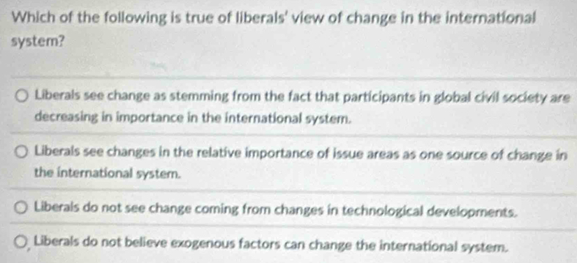 Which of the following is true of liberals' view of change in the international
system?
Liberals see change as stemming from the fact that participants in global civil society are
decreasing in importance in the international system.
Liberals see changes in the relative importance of issue areas as one source of change in
the international system.
Liberals do not see change coming from changes in technological developments.
Liberals do not believe exogenous factors can change the international system.