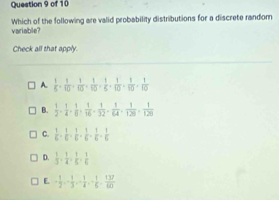 Which of the following are valid probability distributions for a discrete random
variable?
Check all that apply.
A.  1/5 ,  1/10 ,  1/10 ,  1/10 ,  1/5 ,  1/10 ,  1/10 ,  1/10 
B.  1/2 ,  1/4 ,  1/6 ,  1/16 ,  1/32 ,  1/64 ,  1/128 ,  1/128 
C.  1/6 ,  1/6 ,  1/6 ,  1/6 ,  1/6 ,  1/6 
D.  1/3 ,  1/4 ,  1/5 ,  1/6 
E. - 1/2 , - 1/3 , - 1/4 , - 1/5 ,  137/60 