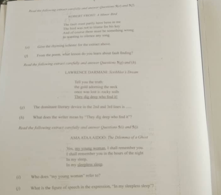 Read the fillocing extract carefully and anower Quessions 5(c) cd 41°
ROMERT FROST: 4 Minor Mrd 
The faulf must partly have been in me 
The hird was not to lilame for his key 
And of course there must be something wrong 
In wanting to silence any song 
(e) Give the rhyming scheme for the estract above. 
ω From the poem, what lesson do you learn about fault finding 
Read the following extract carefully and anower Quessions 5(g) and (h) 
LAWRENCE DARMANI: ScriMer 5 Dreum 
Fill you the truth: 
the gold adorning the neck 
once was lost in rocky soth 
They dig deep who find it! 
(g) The dominant literary device in the 2nd and 3rd lines is_ 
(h) What does the writer mean by “'They dig deep who find it”? 
Read the following extract carefully and answer Questions S(i) and 5 (j) 
AMA ATAA AIDOO; The Dilemma of a Ghost 
Yes, my young woman, I shall remember you. 
I shall remember you in the hours of the night 
In my sleep, 
In my sleepless sleep 
(/) Who does “my young woman” refer to? 
(/) What is the figure of speech in the expression, “In my sleepless sleep”?