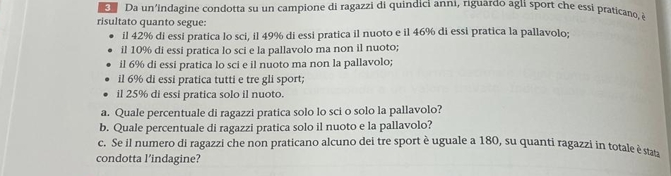 Da un’indagine condotta su un campione di ragazzi di quindici anni, riguardo agli sport che essi praticano, è 
risultato quanto segue: 
il 42% di essi pratica lo sci, il 49% di essi pratica il nuoto e il 46% di essi pratica la pallavolo; 
il 10% di essi pratica lo sci e la pallavolo ma non il nuoto; 
il 6% di essi pratica lo sci e il nuoto ma non la pallavolo; 
il 6% di essi pratica tutti e tre gli sport; 
il 25% di essi pratica solo il nuoto. 
a. Quale percentuale di ragazzi pratica solo lo sci o solo la pallavolo? 
b. Quale percentuale di ragazzi pratica solo il nuoto e la pallavolo? 
c. Se il numero di ragazzi che non praticano alcuno dei tre sport è uguale a 180, su quanti ragazzi in totale è stata 
condotta l’indagine?