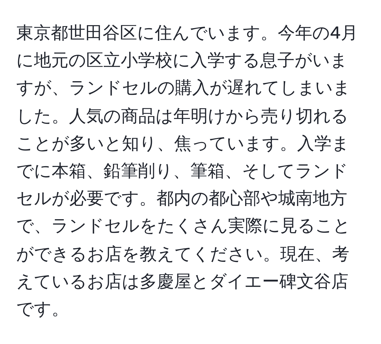 東京都世田谷区に住んでいます。今年の4月に地元の区立小学校に入学する息子がいますが、ランドセルの購入が遅れてしまいました。人気の商品は年明けから売り切れることが多いと知り、焦っています。入学までに本箱、鉛筆削り、筆箱、そしてランドセルが必要です。都内の都心部や城南地方で、ランドセルをたくさん実際に見ることができるお店を教えてください。現在、考えているお店は多慶屋とダイエー碑文谷店です。