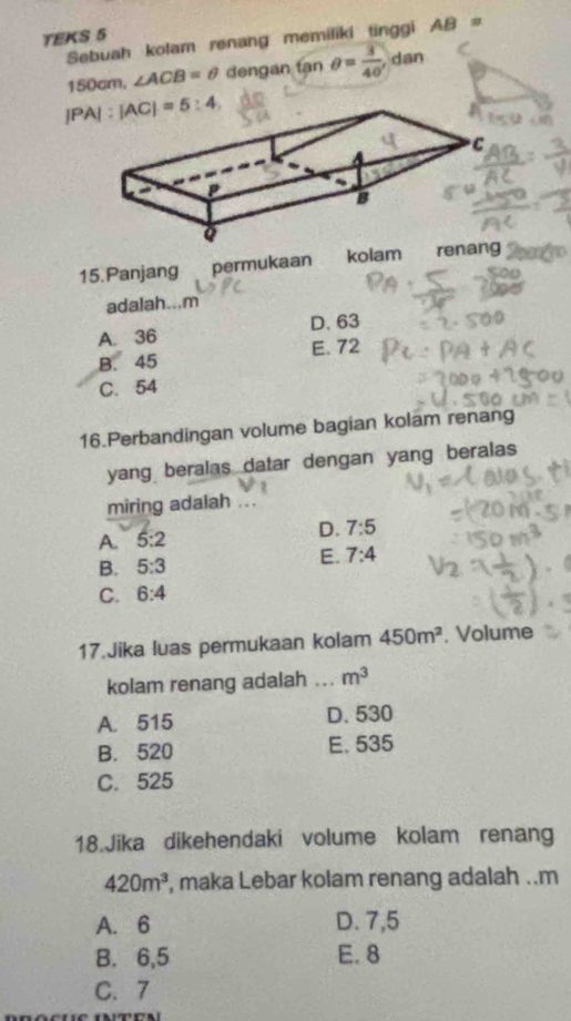 TEKS 5
Sebuah kolam renang memiliki tinggi AB=
150cm L ∠ ACB=θ dengan tan θ = 3/40  , dan
15.Panjang permukaan kolam renang
adalah...m
A. 36 D. 63
B. 45 E. 72
C. 54
16.Perbandingan volume bagian kolam renang
yang beralas datar dengan yang beralas
miring adalah_
D. 7:5
A. 5:2
B. 5:3
E. 7:4
C. 6:4
17.Jika luas permukaan kolam 450m^2. Volume
kolam renang adalah ... m^3
A. 515 D. 530
B. 520 E. 535
C. 525
18.Jika dikehendaki volume kolam renang
420m^3 , maka Lebar kolam renang adalah ..m
A. 6 D. 7,5
B. 6,5 E. 8
C. 7