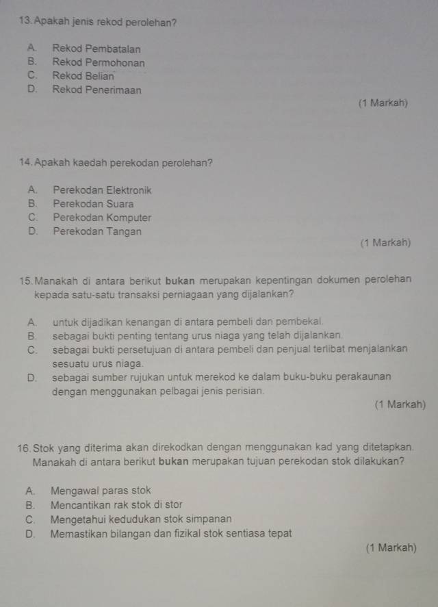 Apakah jenis rekod perolehan?
A. Rekod Pembatalan
B. Rekod Permohonan
C. Rekod Belian
D. Rekod Penerimaan
(1 Markah)
14. Apakah kaedah perekodan perolehan?
A. Perekodan Elektronik
B. Perekodan Suara
C. Perekodan Komputer
D. Perekodan Tangan
(1 Markah)
15.Manakah di antara berikut bukan merupakan kepentingan dokumen perolehan
kepada satu-satu transaksi perniagaan yang dijalankan?
A. untuk dijadikan kenangan di antara pembeli dan pembekal.
B. sebagai bukti penting tentang urus niaga yang telah dijalankan.
C. sebagai bukti persetujuan di antara pembeli dan penjual terlibat menjalankan
sesuatu urus niaga.
D. sebagai sumber rujukan untuk merekod ke dalam buku-buku perakaunan
dengan menggunakan pelbagai jenis perisian.
(1 Markah)
16. Stok yang diterima akan direkodkan dengan menggunakan kad yang ditetapkan.
Manakah di antara berikut bukan merupakan tujuan perekodan stok dilakukan?
A. Mengawal paras stok
B. Mencantikan rak stok di stor
C. Mengetahui kedudukan stok simpanan
D. Memastikan bilangan dan fizikal stok sentiasa tepat
(1 Markah)