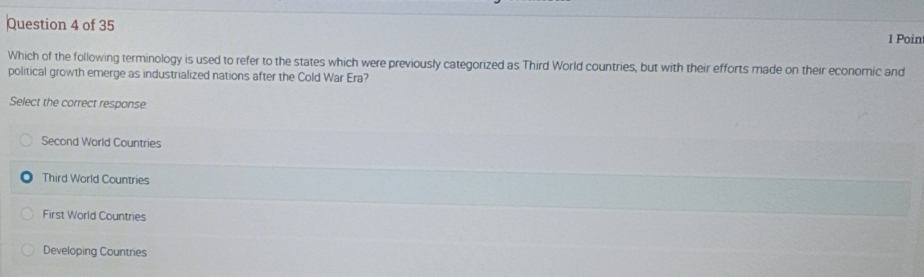 Which of the following terminology is used to refer to the states which were previously categorized as Third World countries, but with their efforts made on their economic and
political growth emerge as industrialized nations after the Cold War Era?
Select the correct response
Second World Countries
Third World Countries
First World Countries
Developing Countries