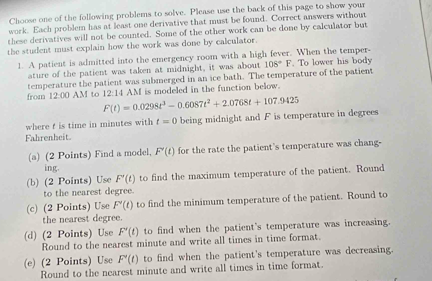 Choose one of the following problems to solve. Please use the back of this page to show your 
work. Each problem has at least one derivative that must be found. Correct answers without 
these derivatives will not be counted. Some of the other work can be done by calculator but 
the student must explain how the work was done by calculator. 
1. A patient is admitted into the emergency room with a high fever. When the temper- 
ature of the patient was taken at midnight, it was about 108°F. To lower his body 
temperature the patient was submerged in an ice bath. The temperature of the patient 
from 12:00 AM to 12:14 AM is modeled in the function below.
F(t)=0.0298t^3-0.6087t^2+2.0768t+107.9425
where t is time in minutes with t=0 being midnight and F is temperature in degrees 
Fahrenheit. 
(a) (2 Points) Find a model, F'(t) for the rate the patient's temperature was chang- 
ing. 
(b) (2 Points) Use F'(t) to find the maximum temperature of the patient. Round 
to the nearest degree. 
(c) (2 Points) Use F'(t) to find the minimum temperature of the patient. Round to 
the nearest degree. 
(d) (2 Points) Use F'(t) to find when the patient's temperature was increasing. 
Round to the nearest minute and write all times in time format. 
(e) (2 Points) Use F'(t) to find when the patient's temperature was decreasing. 
Round to the nearest minute and write all times in time format.