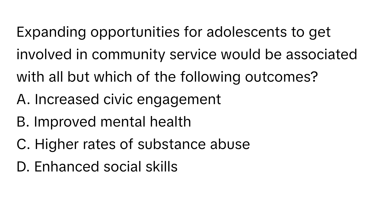 Expanding opportunities for adolescents to get involved in community service would be associated with all but which of the following outcomes?

A. Increased civic engagement
B. Improved mental health
C. Higher rates of substance abuse
D. Enhanced social skills