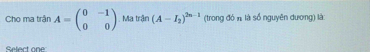 Cho ma trận A=beginpmatrix 0&-1 0&0endpmatrix. Ma trận (A-I_2)^2n-1 (trong đó n là số nguyên dương) là: 
Select one