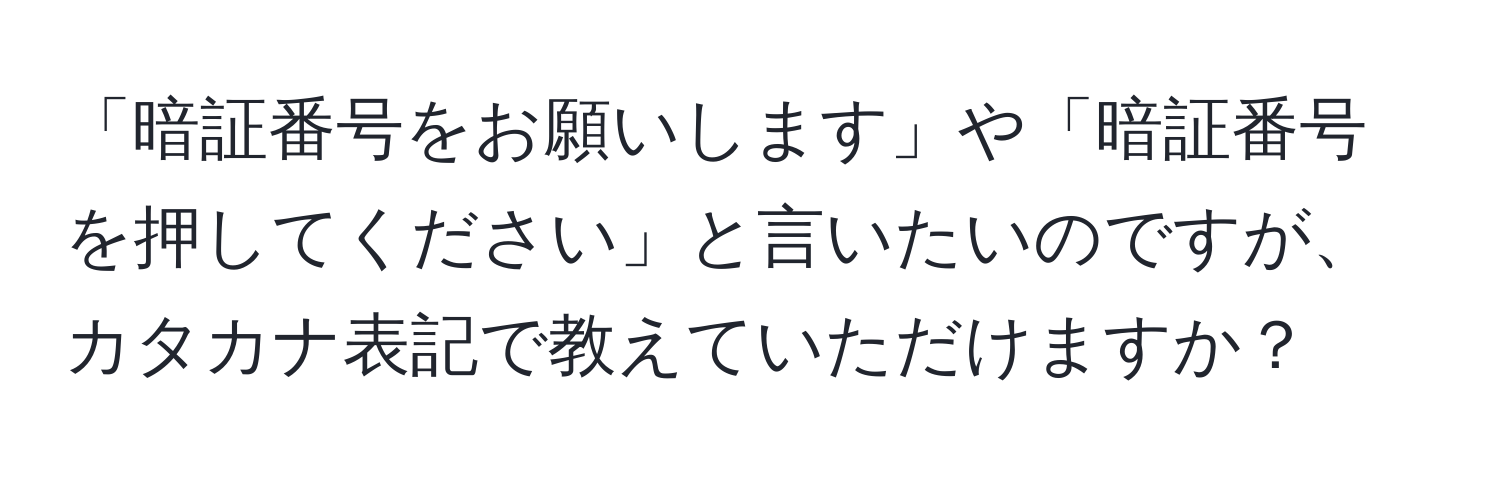 「暗証番号をお願いします」や「暗証番号を押してください」と言いたいのですが、カタカナ表記で教えていただけますか？