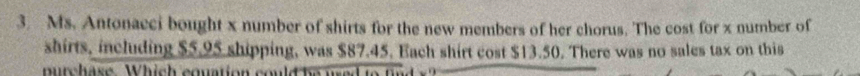 Ms. Antonacci bought x number of shirts for the new members of her chorus. The cost for x number of 
shirts, including $5.95 shipping, was $87.45. Each shirt cost $13.50. There was no sales tax on this 
mu rch ase W h ich equati o n
