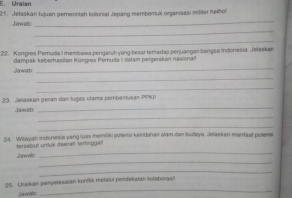 Uraian 
21. Jelaskan tujuan pemerintah kolonial Jepang membentuk organisasi militer heiho! 
Jawab: 
_ 
_ 
_ 
22. Kongres Pemuda I membawa pengaruh yang besar terhadap perjuangan bangsa Indonesia. Jelaskan 
dampak keberhasilan Kongres Pemuda I dalam pergerakan nasional! 
Jawab: 
_ 
_ 
_ 
23. Jelaskan peran dan tugas utama pembentukan PPKI! 
Jawab: 
_ 
_ 
_ 
24. Wilayah Indonesia yang luas memiliki potensi keindahan alam dan budaya. Jelaskan manfaat potensi 
tersebut untuk daerah tertinggal! 
_ 
_ 
Jawab: 
_ 
25. Uraikan penyelesaian konflik melalui pendekatan kolaborasi! 
Jawab: 
_