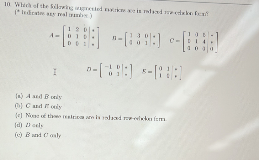 Which of the following augmented matrices are in reduced row-echelon form?
(* indicates any real number.)
A=beginbmatrix 1&2&0|* 0&1&0|* 0&0&1|*endbmatrix B=beginbmatrix 1&3&0&|& 0&0&1endvmatrix C=beginbmatrix 1&0&5 0&1&4 0&0&0endvmatrix
D=beginbmatrix -1&0 01endvmatrix E=beginbmatrix 0&1 1&0endvmatrix
(a) A and B only
(b) C and E only
(c) None of these matrices are in reduced row-echelon form.
(d) D only
(e) B and C only