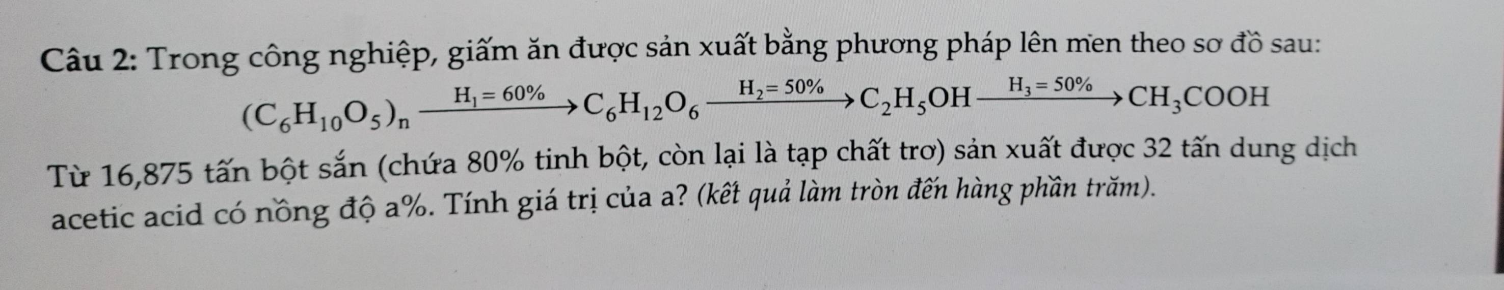 Trong công nghiệp, giấm ăn được sản xuất bằng phương pháp lên men theo sơ đồ sau:
(C_6H_10O_5)_nxrightarrow H_1=60% C_6H_12O_6xrightarrow H_2=50% C_2H_5 OH xrightarrow H_3=50% CH_3COOH
Từ 16,875 tấn bột sắn (chứa 80% tinh bột, còn lại là tạp chất trơ) sản xuất được 32 tấn dung dịch 
acetic acid có nồng độ a%. Tính giá trị của a? (kết quả làm tròn đến hàng phần trăm).