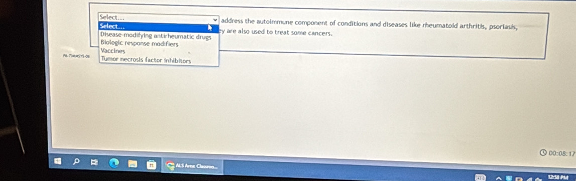 Select.. address the autoimmune component of conditions and diseases like rheumatoid arthritis, psoriasis,
Select.=
ey are also used to treat some cancers.
Disease-modifying antirheumatic drugs
Biologic response modifiers
Vaccines
PR- TimMSys-06 Tumor necrosis factor inhibitors
00:08:17
？
12:58 PM