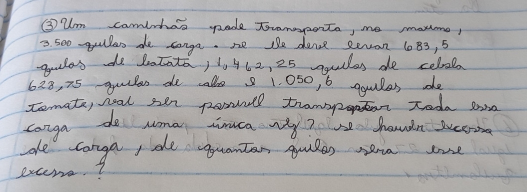 ③ um camlhas gade Toramoporta, ne morme,
3. 500 -gullen de conga. se te dence Revon 1083, 5
goulas de batata, 1562, 25 squles de celrala
628, 75 quilas de calke 8 1. 050, 6 ggulles dhe 
temate, neal ser porl tramopor toda sona 
canga do uma tca vy? e havdn suceon 
ae conga, de guanten quiles sera one 
excers.?