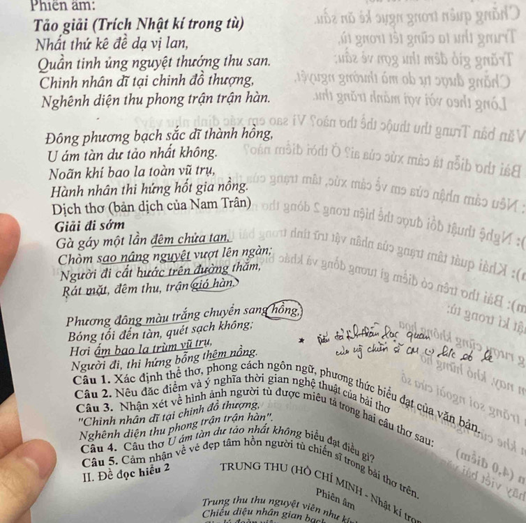 Phiên âm: 
Tảo giải (Trích Nhật kí trong tù) 

Nhất thứ kê đề dạ vị lan, 
Quần tinh ủng nguyệt thướng thu san. 
Chinh nhân dĩ tại chinh đồ thượng, 
Nghênh diện thu phong trận trận hàn. 
Đông phương bạch sắc dĩ thành hồng 
sơ në 
U ám tàn dư tảo nhất không. 
Noãn khí bao la toàn vũ trụ, 
lst 
Hành nhân thi hứng hốt gia nồng. 
Dịch thơ (bản dịch của Nam Trân) 
Giải đi sớm 
Gà gáy một lần đêm chửa tan, 
Chòm sao nâng nguyệt vượt lên ngàn; 
Người đi cất hước trên đường thăm, 
Rát mặt, đêm thu, trận gió hàn, 
Phương đông màu trắng chuyển sang hồng, 
Bóng tối đến tàn, quét sạch không; 
Hơi ẩm bao la trùm vũ trụ, 
Người đi, thi hứng bỗng thêm nồng. 
Câu 1. Xác định thể thơ, phong cách ngôn ngữ, phương thức biểu đạt của văn bản 
Câu 2. Nêu đặc điểm và ý nghĩa thời gian nghệ thuật của bài thơ 
''Chinh nhân dĩ tại chinh đồ thượng, 
Câu 3. Nhận xét về hình ảnh người tù được miêu tả trong hai câu thơ sau: 
Nghênh diện thu phong trận trận hàn' 
Cầu 4. Cầu thơ U ám tàn dư táo nhất không biểu đạt điều gi? 
Câu 5. Cảm nhận về vẻ đẹp tâm hồn người tủ chiến sĩ trong bài thơ trên. 
II. Đề đọc hiểu 2 TRUNG THU (HÒ CHÍ MINH - Nhật kí trợ 
Phiên âm 
rung thu thu nguyệt viên như 
Chiếu diệu nhân gian bạch