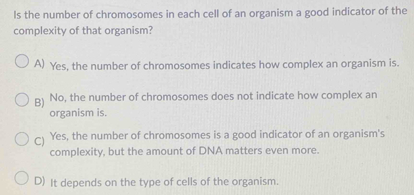 ls the number of chromosomes in each cell of an organism a good indicator of the
complexity of that organism?
A) Yes, the number of chromosomes indicates how complex an organism is.
B) No, the number of chromosomes does not indicate how complex an
organism is.
C) Yes, the number of chromosomes is a good indicator of an organism's
complexity, but the amount of DNA matters even more.
D) It depends on the type of cells of the organism.