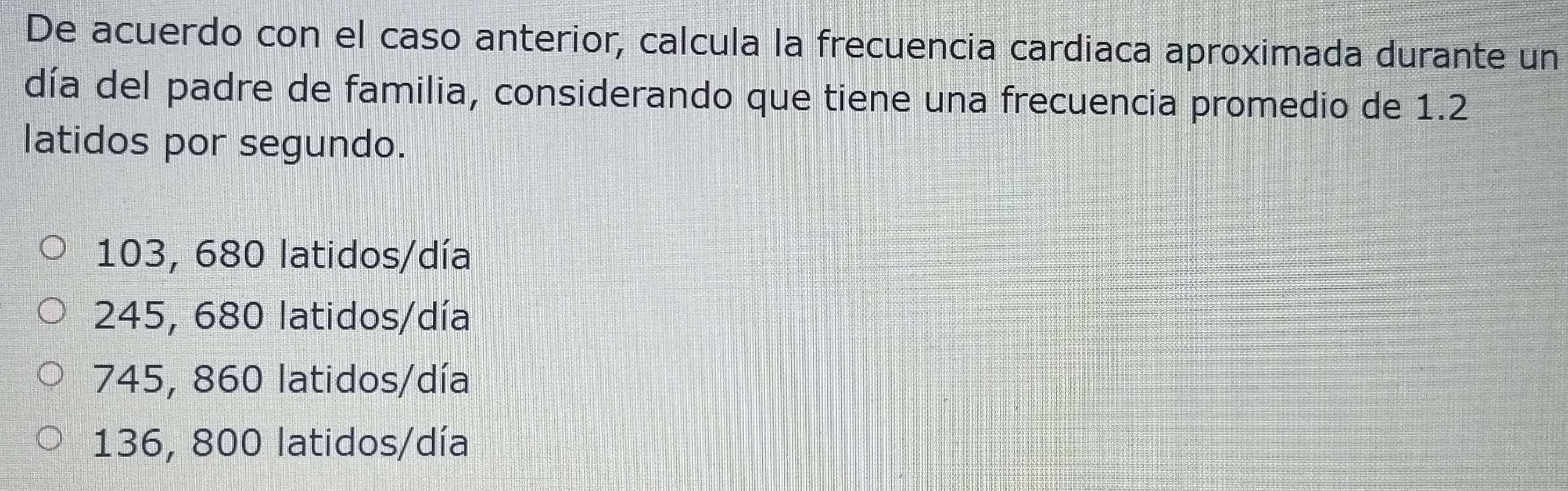 De acuerdo con el caso anterior, calcula la frecuencia cardiaca aproximada durante un
día del padre de familia, considerando que tiene una frecuencia promedio de 1.2
latidos por segundo.
103, 680 latidos/día
245, 680 latidos/día
745, 860 latidos/día
136, 800 latidos/día