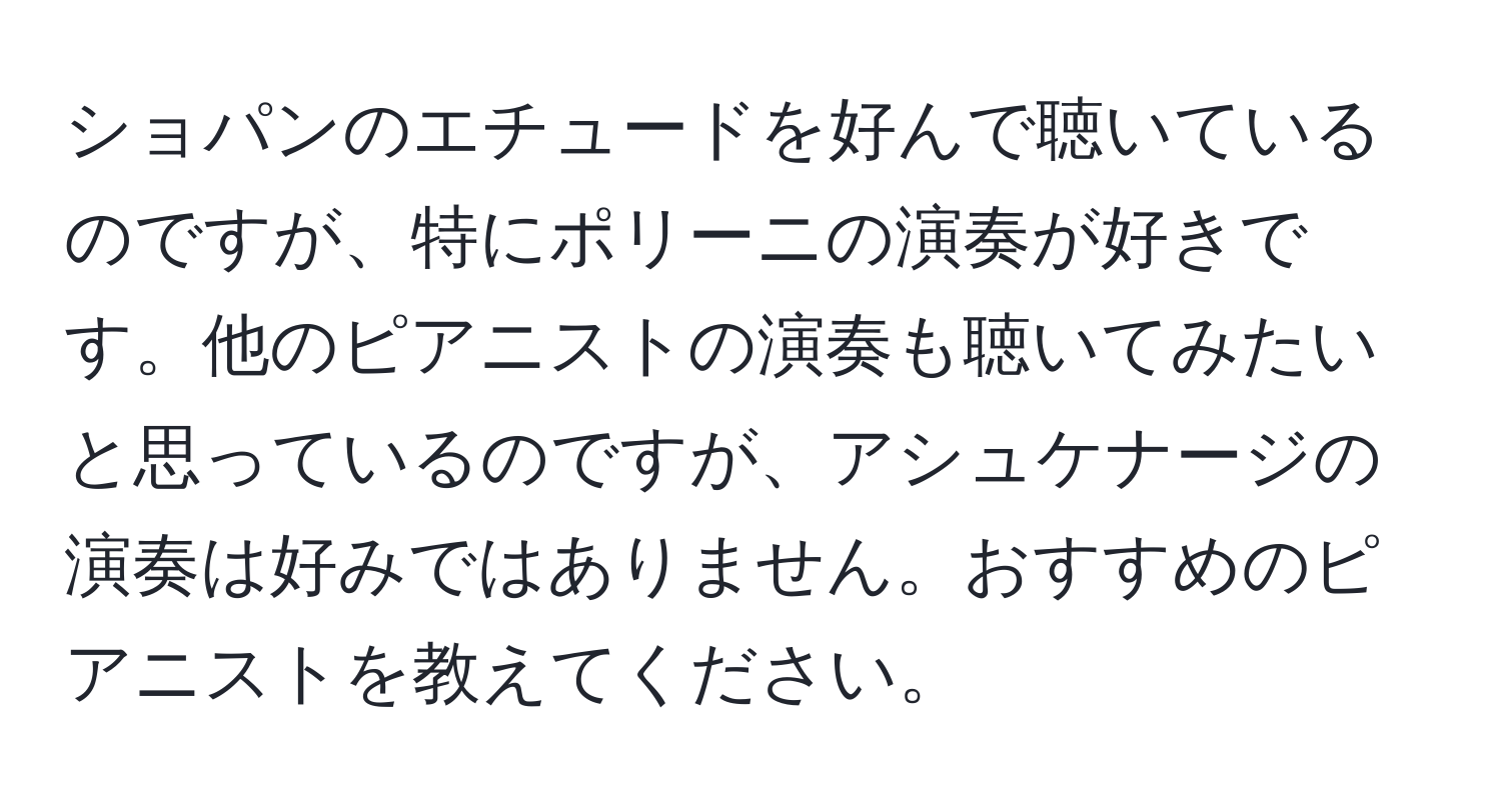 ショパンのエチュードを好んで聴いているのですが、特にポリーニの演奏が好きです。他のピアニストの演奏も聴いてみたいと思っているのですが、アシュケナージの演奏は好みではありません。おすすめのピアニストを教えてください。