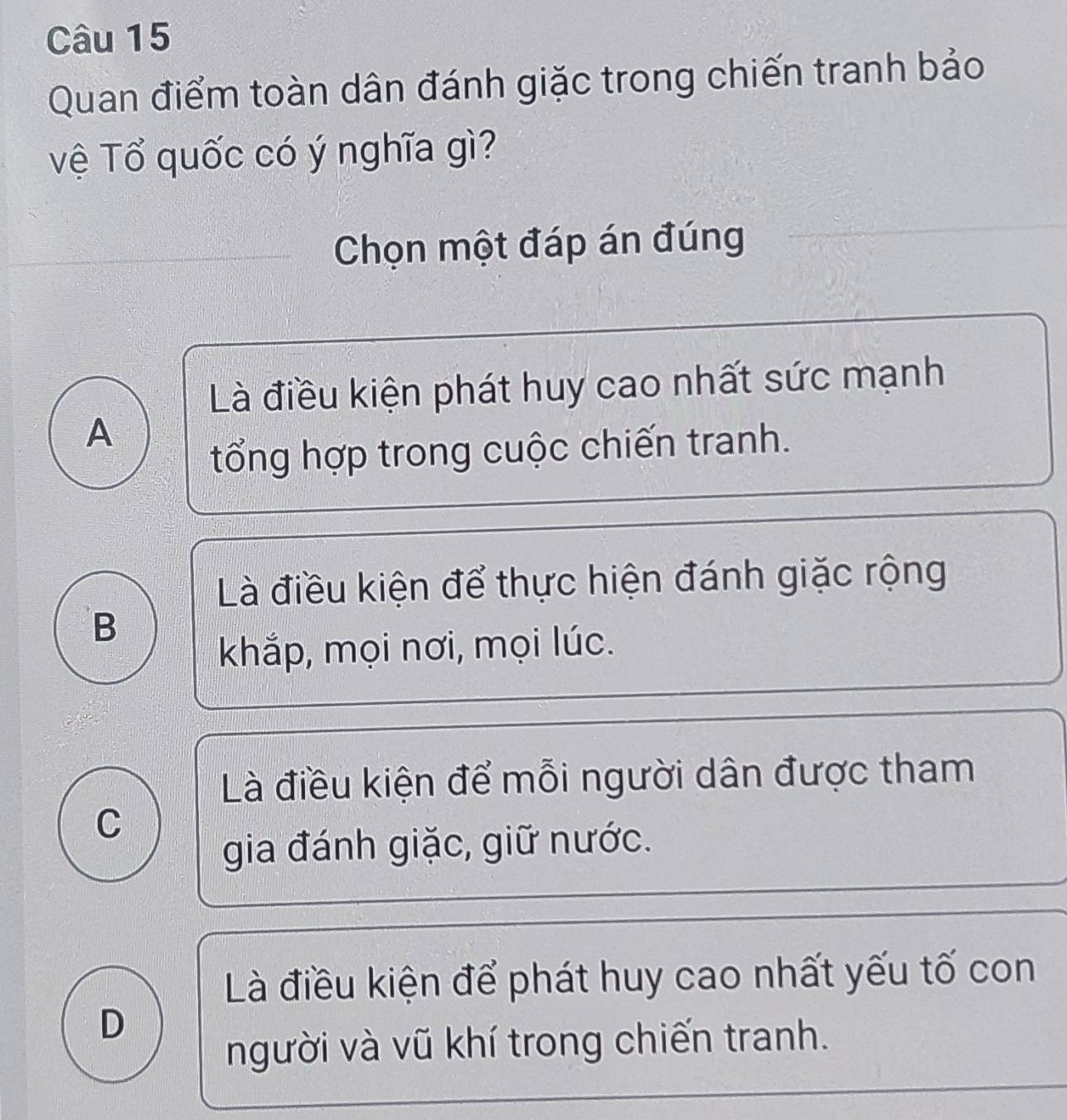 Quan điểm toàn dân đánh giặc trong chiến tranh bảo
vệ Tổ quốc có ý nghĩa gì?
Chọn một đáp án đúng
Là điều kiện phát huy cao nhất sức mạnh
A
tổng hợp trong cuộc chiến tranh.
Là điều kiện để thực hiện đánh giặc rộng
B
khắp, mọi nơi, mọi lúc.
Là điều kiện để mỗi người dân được tham
C
gia đánh giặc, giữ nước.
Là điều kiện để phát huy cao nhất yếu tố con
D
người và vũ khí trong chiến tranh.