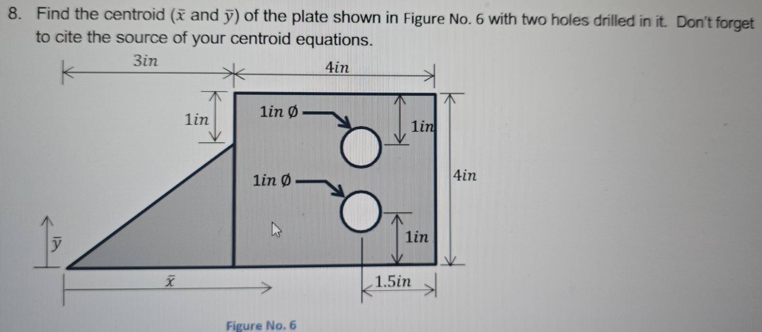 Find the centroid (x and overline y) of the plate shown in Figure No. 6 with two holes drilled in it. Don't forget
to cite the source of your centroid equations.
Figure No. 6