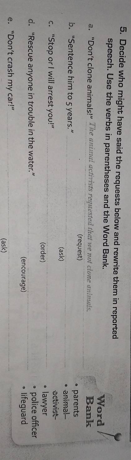 Decide who might have said the requests below and rewrite them in reported 
speech. Use the verbs in parentheses and the Word Bank. 
Word 
a. “Don’t clone animals!” The animal activists requested that we not clone animals. Bank 
(request) 
parents 
b. “Sentence him to 5 years.”_ 
animal- 
(ask) 
activist 
c. “Stop or I will arrest you!” __lawyer 
(order) 
d. “Rescue anyone in trouble in the water.” __• police officer 
(encourage) 9 lifeguard 
e. “Don’t crash my car!”_ 
(ask)