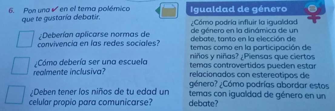 Pon una ✔ en el tema polémico Igualdad de género 
que te gustaría debatir. 
¿Cómo podría influir la igualdad 
¿Deberían aplicarse normas de 
de género en la dinámica de un 
debate, tanto en la elección de 
convivencia en las redes sociales? temas como en la participación de 
niños y niñas? ¿Piensas que ciertos 
¿Cómo debería ser una escuela temas controvertidos pueden estar 
realmente inclusiva? relacionados con estereotipos de 
género? ¿Cómo podrías abordar estos 
¿Deben tener los niños de tu edad un temas con igualdad de género en un 
celular propio para comunicarse? debate?