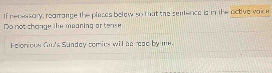 If necessary, rearrange the pieces below so that the sentence is in the active voice. 
Do not change the meaning or tense. 
Felonious Gru's Sunday comics will be read by me.